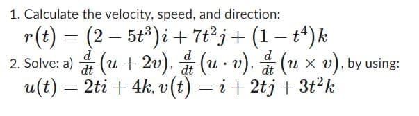 1. Calculate the velocity, speed, and direction:
-
r(t) = (2 − 5t³)i + 7t²j + (1 − tª) k
-
d
d
d
dt
dt
2. Solve: a) & (u + 2v), & (u.v), & (u × v), by using:
u(t) = 2ti + 4k, v(t) = i + 2tj + 3t²k
dt