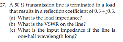 27. A 50 N transmission line is terminated in a load
that results in a reflection coefficient of 0.5+0.5.
(a) What is the load impedance?
(b) What is the VSWR on the line?
(c) What is the input impedance if the line is
one-half wavelength long?
