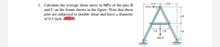 1. Calculate the average shear stress in MPa of the pins B
and C on the frame shown in the figure. Note that these
pins are subjected to double shear and have a diameter
of 0.5 inch.
4 ft
500 Ib
4 ft
2ft
2 ft
4 ft
500 N
