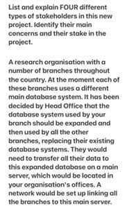 List and explain FOUR different
types of stakeholders in this new
project. Identify their main
concerns and their stake in the
project.
A research organisation with a
number of branches throughout
the country. At the moment each of
these branches uses a different
main database system. It has been
decided by Head Office that the
database system used by your
branch should be expanded and
then used by all the other
branches, replacing their existing
database systems. They would
need to transfer all their data to
this expanded database on a main
server, which would be located in
your organisation's offices. A
network would be set up linking all
the branches to this main server.