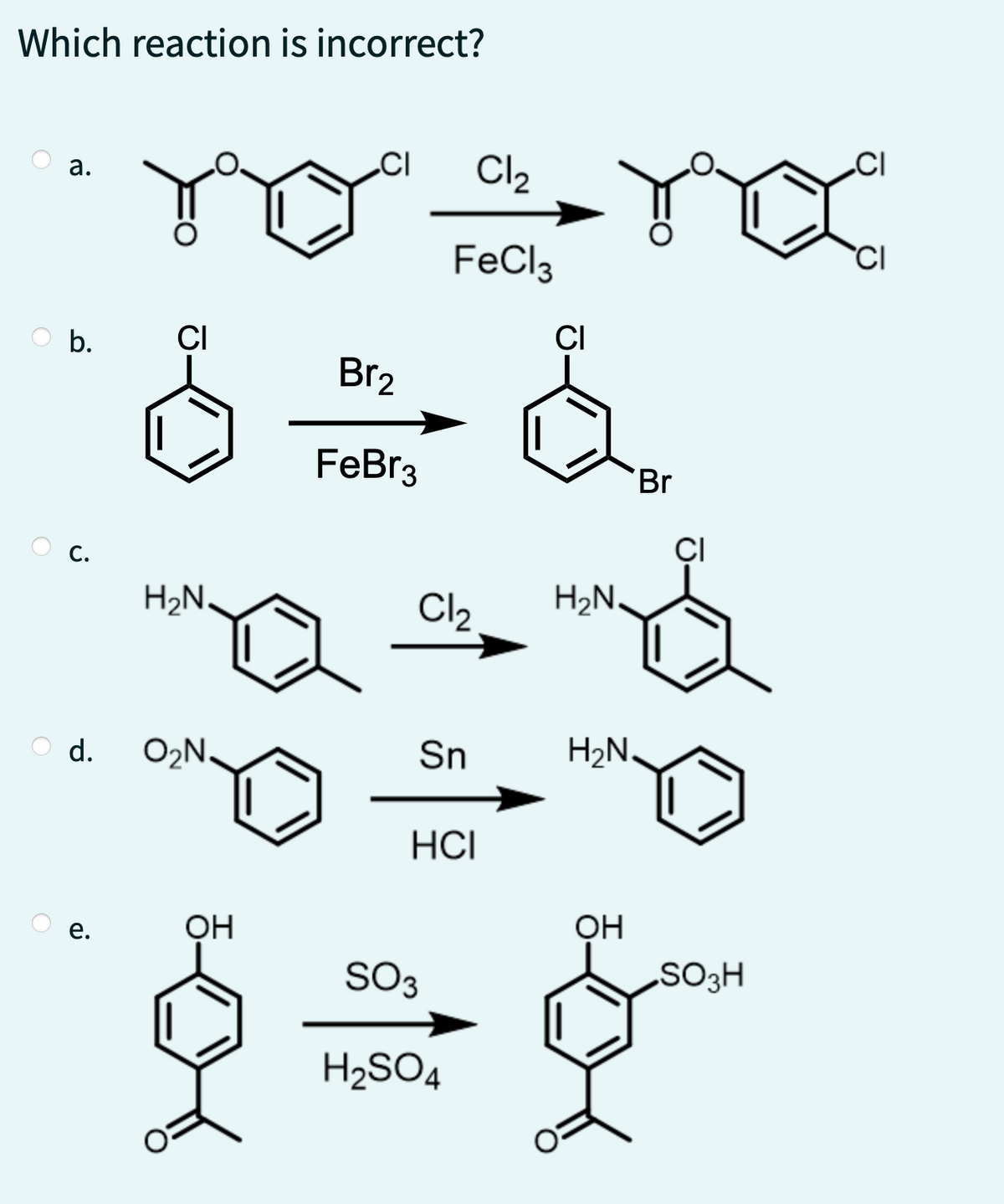 Which reaction is incorrect?
a.
b.
d.
e.
CI Cl₂
Yo" a nx
FeCl3
CI
H₂N.
O₂N.
OH
Br₂
FeBr3
Cl₂ H₂N.
Sn
HCI
CI
SO3
H₂SO4
Br
H₂N.
OH
CI
SO3H
CI
CI