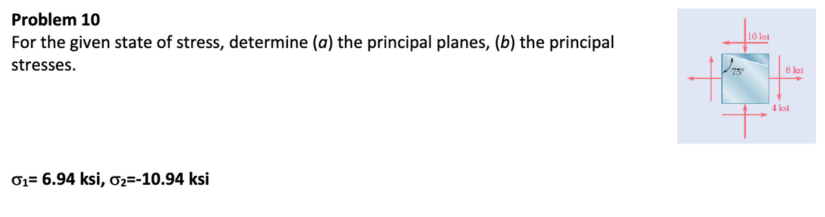 Problem 10
For the given state of stress, determine (a) the principal planes, (b) the principal
stresses.
01= 6.94 ksi, σ2=-10.94 ksi
10 ksi
75°
6 ksi
4 ksi