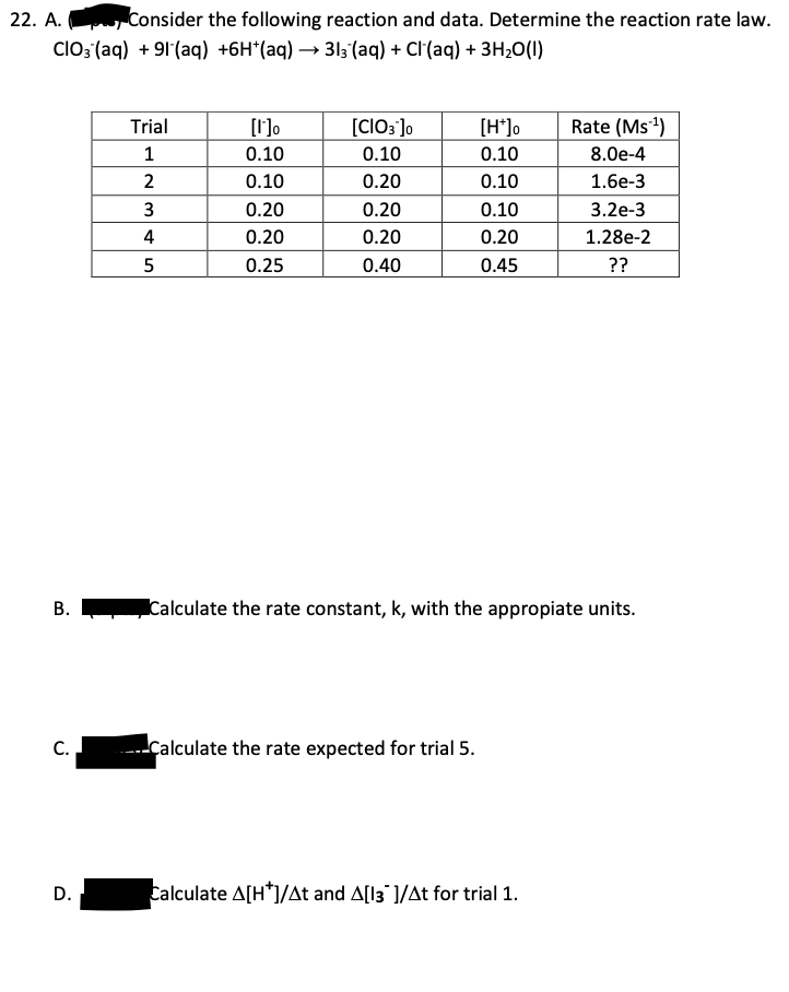 22. A. Consider the following reaction and data. Determine the reaction rate law.
CIO3(aq) +91 (aq) +6H*(aq) → 313(aq) + Cl(aq) + 3H₂O(l)
B.
C.
D.
Trial
1
2
3
4
5
[1]⁰
0.10
0.10
0.20
0.20
0.25
[CIO3 ]0
0.10
0.20
0.20
0.20
0.40
[H*]o
0.10
0.10
0.10
0.20
0.45
Calculate the rate expected for trial 5.
Rate (Ms ¹)
8.0e-4
1.6e-3
Calculate the rate constant, k, with the appropiate units.
Calculate A[H*]/At and A[13]/At for trial 1.
3.2e-3
1.28e-2
??