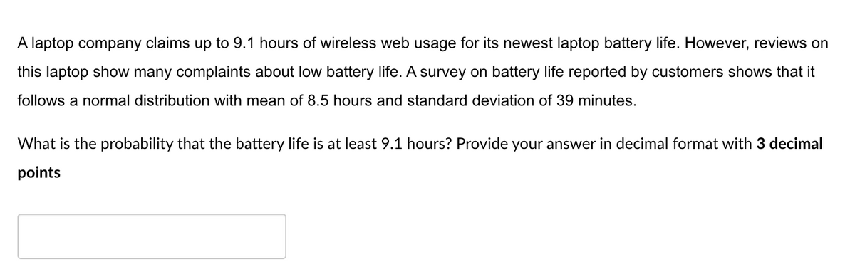 A laptop company claims up to 9.1 hours of wireless web usage for its newest laptop battery life. However, reviews on
this laptop show many complaints about low battery life. A survey on battery life reported by customers shows that it
follows a normal distribution with mean of 8.5 hours and standard deviation of 39 minutes.
What is the probability that the battery life is at least 9.1 hours? Provide your answer in decimal format with 3 decimal
points