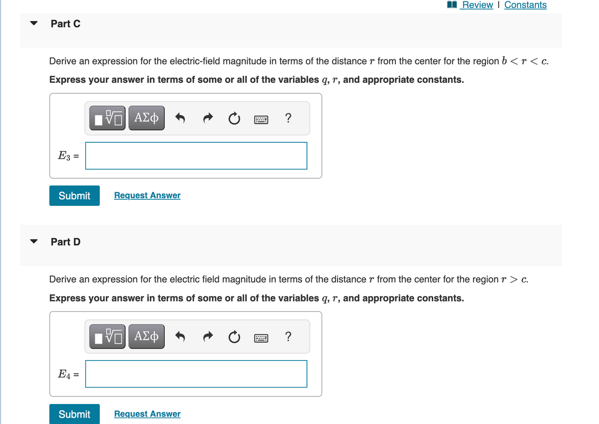 Part C
Derive an expression for the electric-field magnitude in terms of the distance r from the center for the region b < r < c.
Express your answer in terms of some or all of the variables q, r, and appropriate constants.
IVE ΑΣΦ
E3 =
Submit
Part D
E4 =
Request Answer
Submit
Derive an expression for the electric field magnitude in terms of the distance r from the center for the region r > c.
Express your answer in terms of some or all of the variables q, r, and appropriate constants.
IV—| ΑΣΦ
?
Request Answer
Review | Constants
?