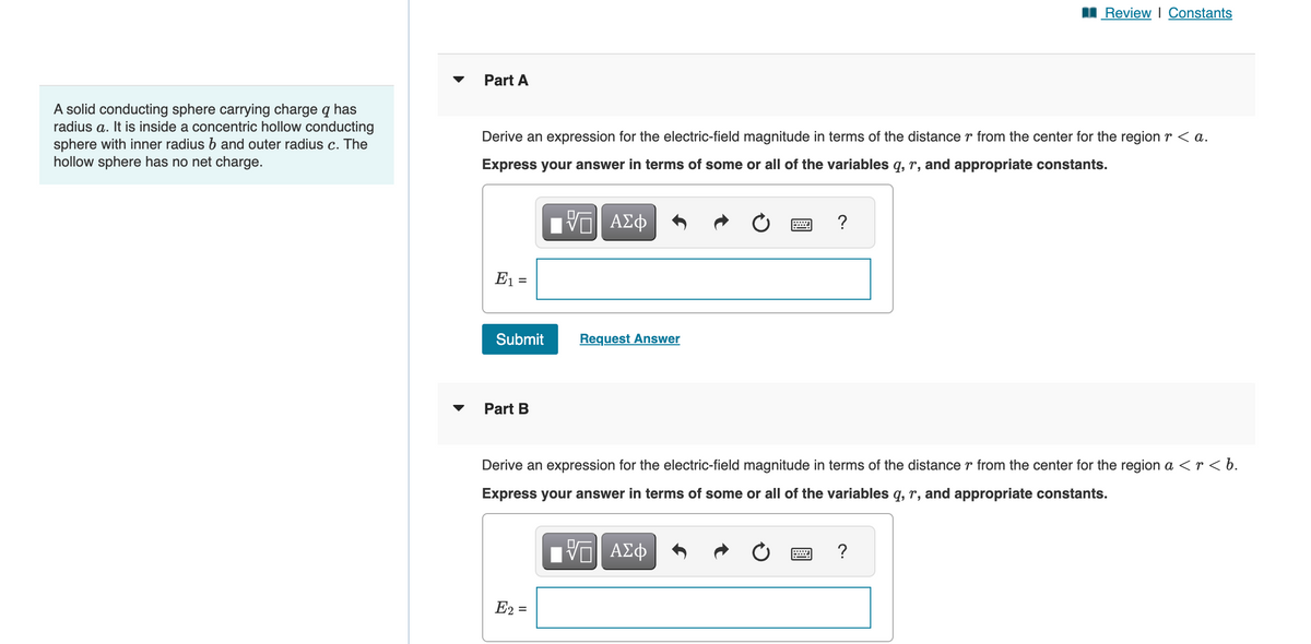 A solid conducting sphere carrying charge q has
radius a. It is inside a concentric hollow conducting
sphere with inner radius b and outer radius c. The
hollow sphere has no net charge.
Part A
Derive an expression for the electric-field magnitude in terms of the distance r from the center for the region r < a.
Express your answer in terms of some or all of the variables q, r, and appropriate constants.
17 ΑΣΦ
E₁ =
Submit
Part B
Request Answer
E₂ =
Review | Constants
?
Derive an expression for the electric-field magnitude in terms of the distance r from the center for the region a <r<b.
Express your answer in terms of some or all of the variables q, r, and appropriate constants.
ΫΠΙ ΑΣΦ
www