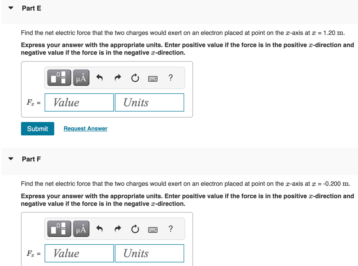 Part E
Find the net electric force that the two charges would exert on an electron placed at point on the x-axis at x = 1.20 m.
Express your answer with the appropriate units. Enter positive value if the force is in the positive x-direction and
negative value if the force is in the negative x-direction.
Fx =
Part F
O
μÃ
Submit Request Answer
Value
F =
Find the net electric force that the two charges would exert on an electron placed at point on the x-axis at x = -0.200 m.
Express your answer with the appropriate units. Enter positive value if the force is in the positive x-direction and
negative value if the force is in the negative x-direction.
O
μA
Units
Value
?
Units
?