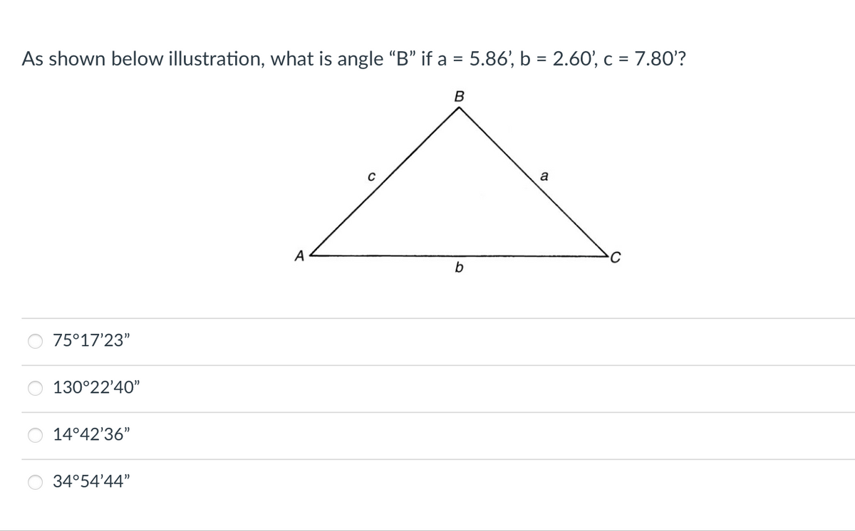 As shown below illustration, what is angle "B" if a = 5.86', b = 2.60', c = 7.80'?
B
a
с
b
75°17'23"
130°22'40"
14°42'36"
34°54'44"