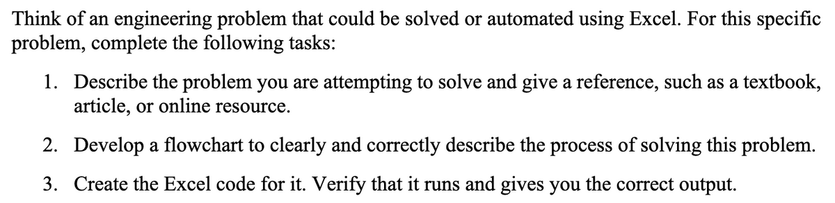 Think of an engineering problem that could be solved or automated using Excel. For this specific
problem, complete the following tasks:
1. Describe the problem you are attempting to solve and give a reference, such as a textbook,
article, or online resource.
2. Develop a flowchart to clearly and correctly describe the process of solving this problem.
3. Create the Excel code for it. Verify that it runs and gives you the correct output.