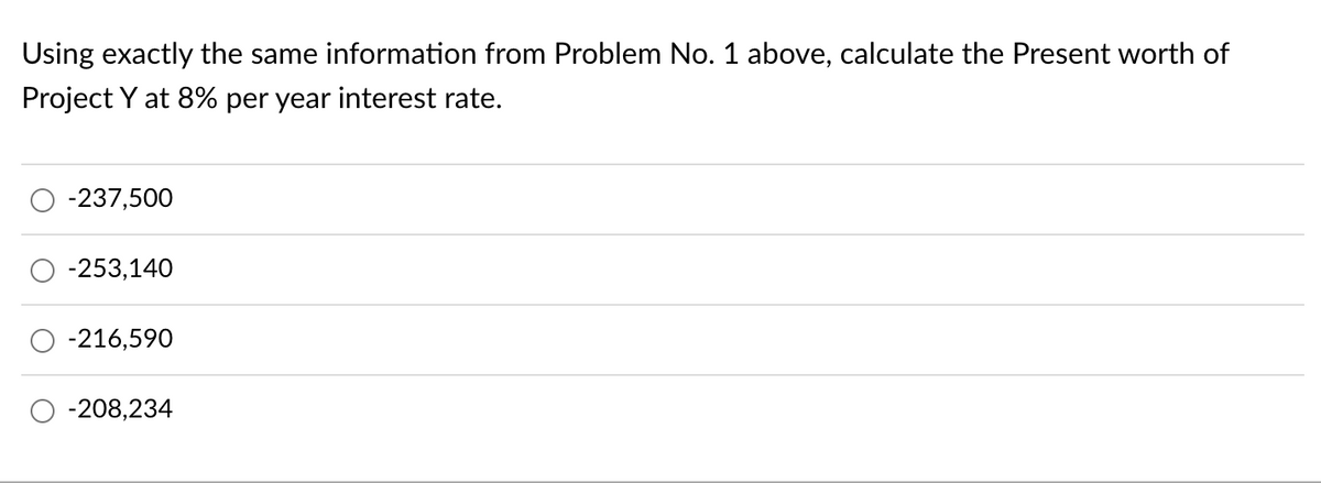 Using exactly the same information from Problem No. 1 above, calculate the Present worth of
Project Y at 8% per year interest rate.
-237,500
-253,140
-216,590
-208,234