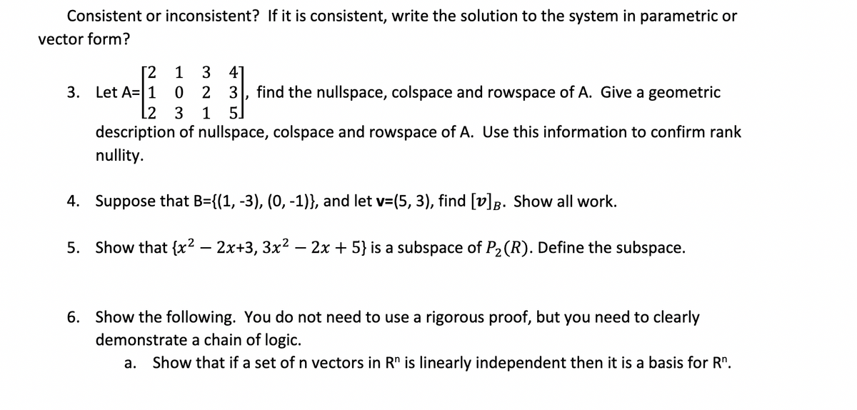 Consistent or inconsistent? If it is consistent, write the solution to the system in parametric or
vector form?
[²2
1 3 41
3. Let A 1
023 find the nullspace, colspace and rowspace of A. Give a geometric
3 1 5
L2
description of nullspace, colspace and rowspace of A. Use this information to confirm rank
nullity.
4. Suppose that B={(1, -3), (0, -1)}, and let v=(5, 3), find [v]B. Show all work.
5. Show that {x² − 2x+3, 3x² − 2x + 5} is a subspace of P₂ (R). Define the subspace.
)
6. Show the following. You do not need to use a rigorous proof, but you need to clearly
demonstrate a chain of logic.
a. Show that if a set of n vectors in Rn is linearly independent then it is a basis for R".