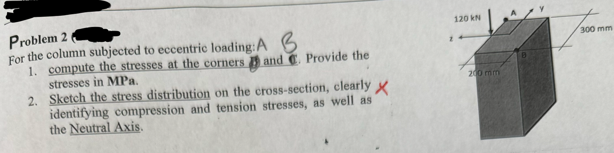 Problem 2
For the column subjected to eccentric loading: A B
1. compute the stresses at the corners
stresses in MPa.
Z
and C. Provide the
2. Sketch the stress distribution on the cross-section, clearly X
identifying compression and tension stresses, as well as
the Neutral Axis.
120 kN
300 mm
200 mm