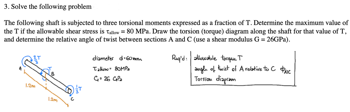 3. Solve the following problem
The following shaft is subjected to three torsional moments expressed as a fraction of T. Determine the maximum value of
the T if the allowable shear stress is Tallow 80 MPa. Draw the torsion (torque) diagram along the shaft for that value of T,
and determine the relative angle of twist between sections A and C (use a shear modulus G = 26GPa).
=
diameter d 60mm
Tallow 80MPa
G = 26 GP₂
Req'd: allowable torque T
angle of twist of A relative to C PAIC
Torsion diagram
1.2m
1.2m