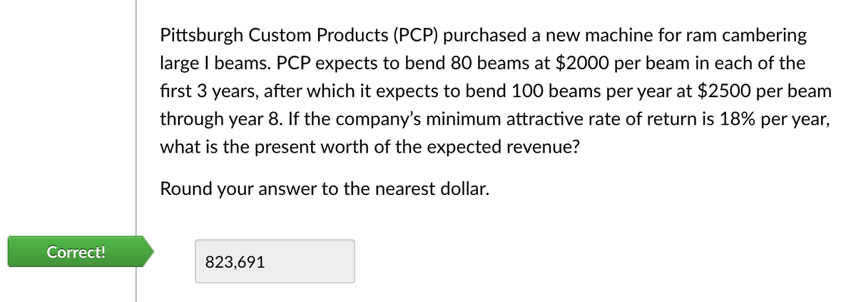 Correct!
Pittsburgh Custom Products (PCP) purchased a new machine for ram cambering
large I beams. PCP expects to bend 80 beams at $2000 per beam in each of the
first 3 years, after which it expects to bend 100 beams per year at $2500 per beam
through year 8. If the company's minimum attractive rate of return is 18% per year,
what is the present worth of the expected revenue?
Round your answer to the nearest dollar.
823,691