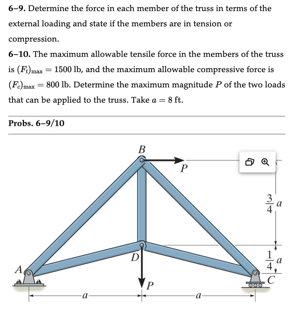6-9. Determine the force in each member of the truss in terms of the
external loading and state if the members are in tension or
compression.
6-10. The maximum allowable tensile force in the members of the truss
is (Ft)max = 1500 lb, and the maximum allowable compressive force is
(Fc) max = 800 lb. Determine the maximum magnitude P of the two loads
that can be applied to the truss. Take a 8 ft.
=
Probs. 6-9/10
A
-a
B
D
P
P
·a
ΙΙΟΙ
ml+
3
C