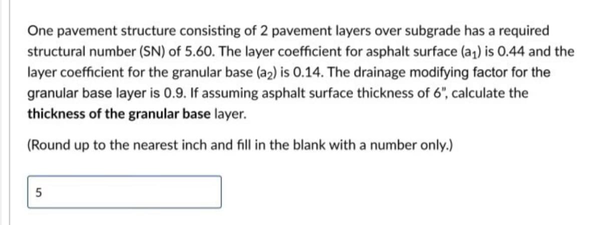 One pavement structure consisting of 2 pavement layers over subgrade has a required
structural number (SN) of 5.60. The layer coefficient for asphalt surface (a₁) is 0.44 and the
layer coefficient for the granular base (a2) is 0.14. The drainage modifying factor for the
granular base layer is 0.9. If assuming asphalt surface thickness of 6", calculate the
thickness of the granular base layer.
(Round up to the nearest inch and fill in the blank with a number only.)
5