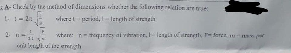 A- Check by the method of dimensions whether the following relation are true:
1- t = 2
where t = period, 1 = length of strength
2- n = 21/12
where: n frequency of vibration, 1= length of strength, F= force, m = mass per
unit length of the strength
m