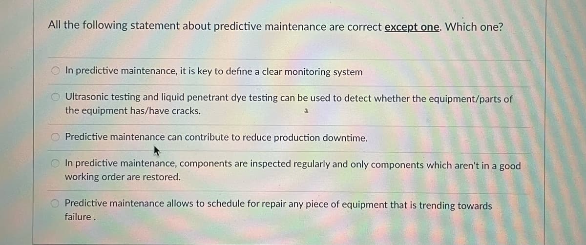 All the following statement about predictive maintenance are correct except one. Which one?
In predictive maintenance, it is key to define a clear monitoring system
O Ultrasonic testing and liquid penetrant dye testing can be used to detect whether the equipment/parts of
the equipment has/have cracks.
O Predictive maintenance can contribute to reduce production downtime.
O In predictive maintenance, components are inspected regularly and only components which aren't in a good
working order are restored.
Predictive maintenance allows to schedule for repair any piece of equipment that is trending towards
failure.
