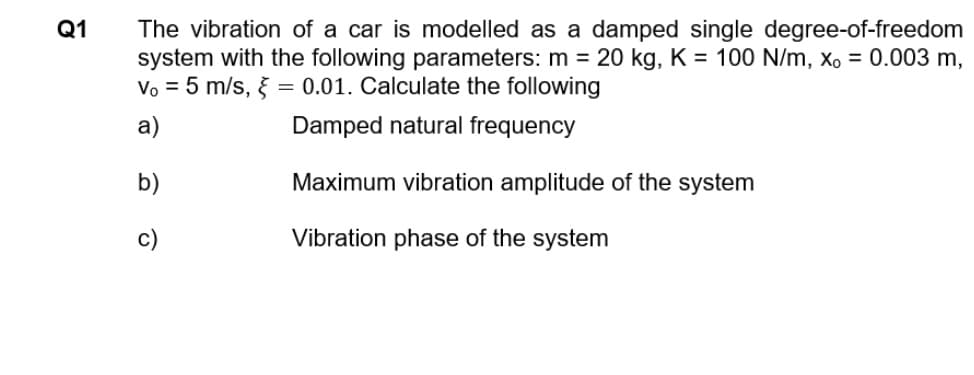 Q1
The vibration of a car is modelled as a damped single degree-of-freedom
system with the following parameters: m = 20 kg, K = 100 N/m, x, = 0.003 m,
Vo = 5 m/s, } = 0.01. Calculate the following
а)
Damped natural frequency
b)
Maximum vibration amplitude of the system
c)
Vibration phase of the system
