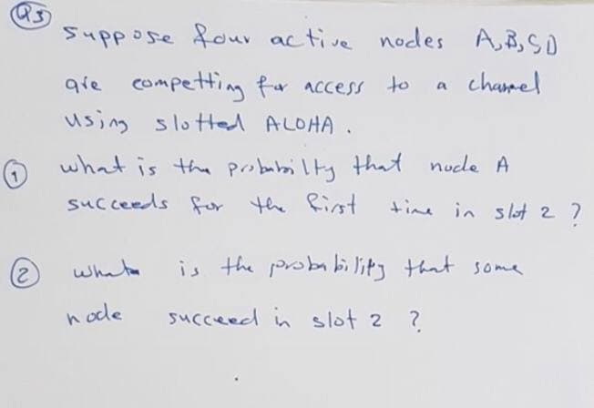 Suppose four active nodes A,B,SO
chamel
qie competting fr access to
using slotted ALOHA .
what is the probubai lty that nude A
succeeds for the Rinst
time in s lot 2 7
whate
is the probability that some
h ode
succeed in slot 2 ?
2.
