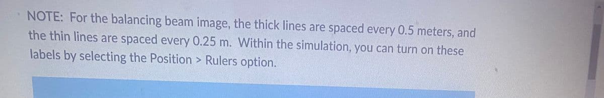 NOTE: For the balancing beam image, the thick lines are spaced every 0.5 meters, and
the thin lines are spaced every 0.25 m. Within the simulation, you can turn on these
labels by selecting the Position > Rulers option.
