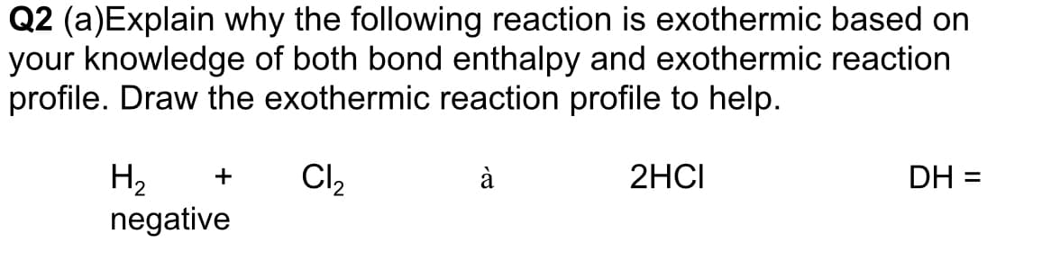 Q2 (a)Explain why the following reaction is exothermic based on
your knowledge of both bond enthalpy and exothermic reaction
profile. Draw the exothermic reaction profile to help.
Cl,
H2
negative
+
à
2HCI
DH =
