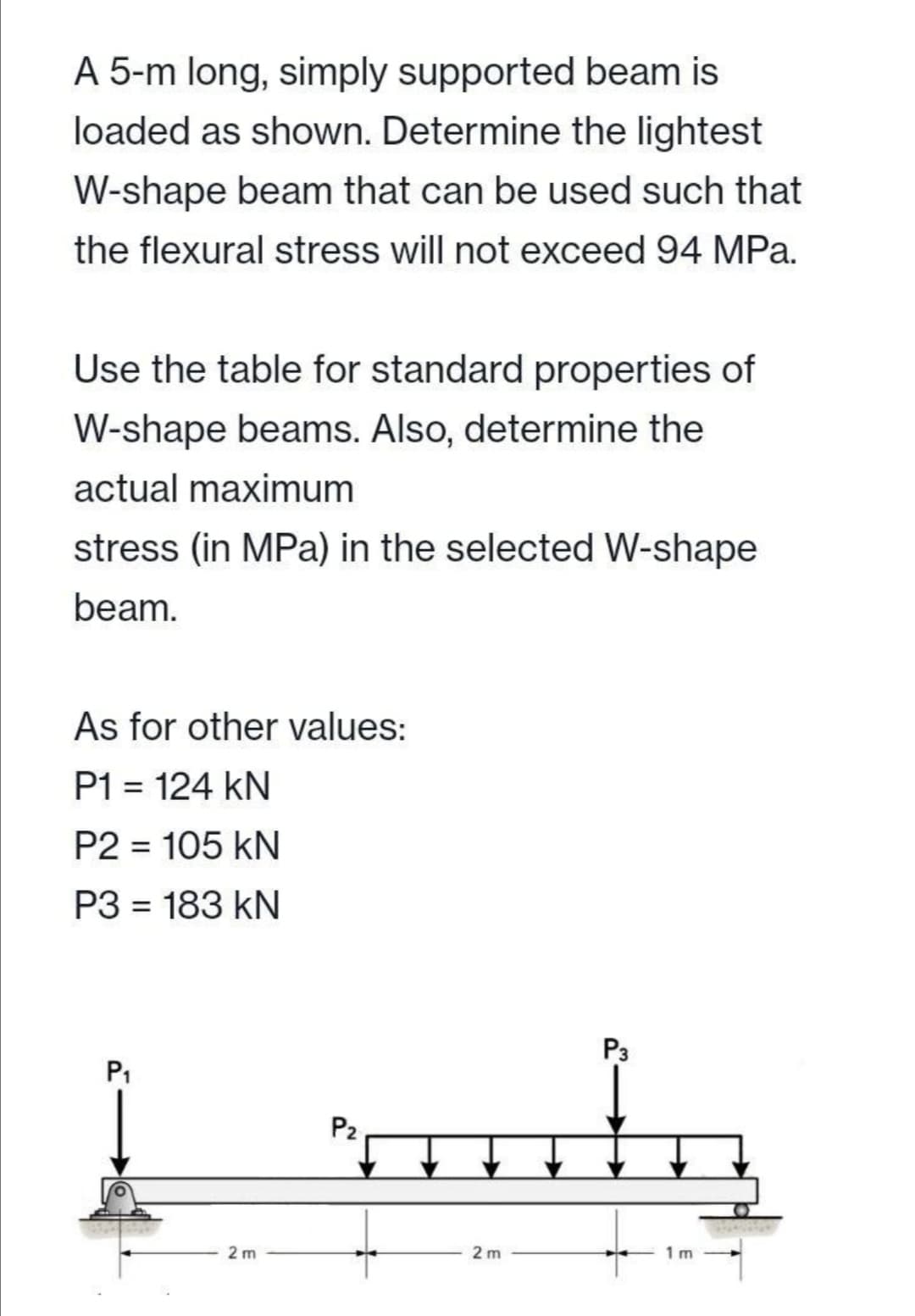 A 5-m long, simply supported beam is
loaded as shown. Determine the lightest
W-shape beam that can be used such that
the flexural stress will not exceed 94 MPa.
Use the table for standard properties of
W-shape beams. Also, determine the
actual maximum
stress (in MPa) in the selected W-shape
beam.
As for other values:
P1 = 124 kN
P2 = 105 kN
P3 = 183 kN
%3D
P3
P1
P2
2 m
2 m
1 m
