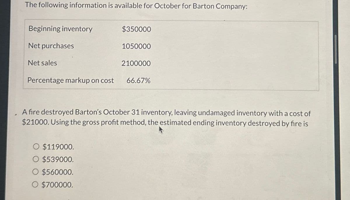 The following information is available for October for Barton Company:
Beginning inventory
Net purchases
Net sales
$350000
1050000
2100000
Percentage markup on cost 66.67%
A fire destroyed Barton's October 31 inventory, leaving undamaged inventory with a cost of
$21000. Using the gross profit method, the estimated ending inventory destroyed by fire is
O $119000.
$539000.
$560000.
O $700000.