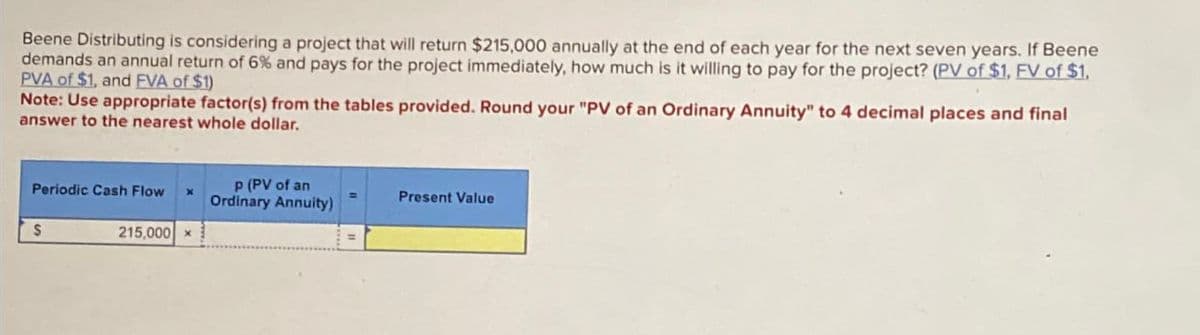 Beene Distributing is considering a project that will return $215,000 annually at the end of each year for the next seven years. If Beene
demands an annual return of 6% and pays for the project immediately, how much is it willing to pay for the project? (PV of $1. EV of $1.
PVA of $1, and EVA of $1)
Note: Use appropriate factor(s) from the tables provided. Round your "PV of an Ordinary Annuity" to 4 decimal places and final
answer to the nearest whole dollar.
Periodic Cash Flow
$
x
P (PV of an
Ordinary Annuity)
Present Value
215,000 x