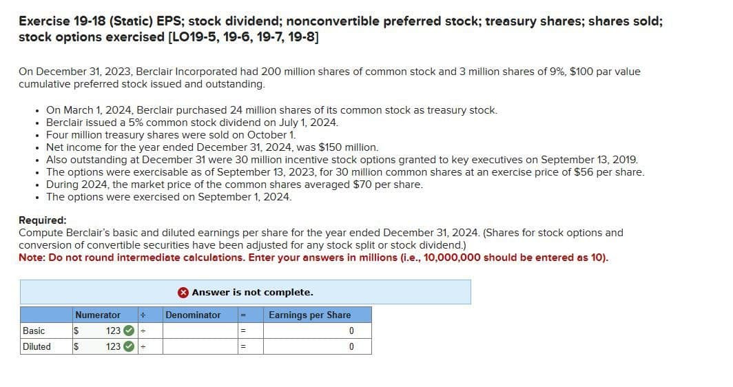 Exercise 19-18 (Static) EPS; stock dividend; nonconvertible preferred stock; treasury shares; shares sold;
stock options exercised [LO19-5, 19-6, 19-7, 19-8]
On December 31, 2023, Berclair Incorporated had 200 million shares of common stock and 3 million shares of 9%, $100 par value
cumulative preferred stock issued and outstanding.
⚫ On March 1, 2024, Berclair purchased 24 million shares of its common stock as treasury stock.
⚫ Berclair issued a 5% common stock dividend on July 1, 2024.
⚫ Four million treasury shares were sold on October 1.
• Net income for the year ended December 31, 2024, was $150 million.
⚫ Also outstanding at December 31 were 30 million incentive stock options granted to key executives on September 13, 2019.
⚫ The options were exercisable as of September 13, 2023, for 30 million common shares at an exercise price of $56 per share.
• During 2024, the market price of the common shares averaged $70 per share.
⚫ The options were exercised on September 1, 2024.
Required:
Compute Berclair's basic and diluted earnings per share for the year ended December 31, 2024. (Shares for stock options and
conversion of convertible securities have been adjusted for any stock split or stock dividend.)
Note: Do not round intermediate calculations. Enter your answers in millions (i.e., 10,000,000 should be entered as 10).
Answer is not complete.
Numerator
Denominator
Basic
$
123
Diluted
$
123
Earnings per Share
=
0
=
0