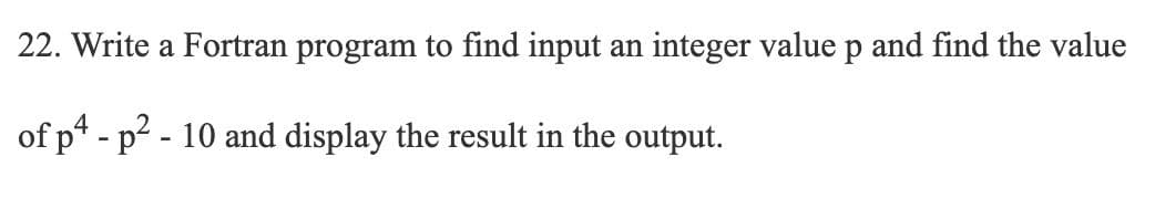 22. Write a Fortran program to find input an integer value p and find the value
of p4 - p2 - 10 and display the result in the output.
