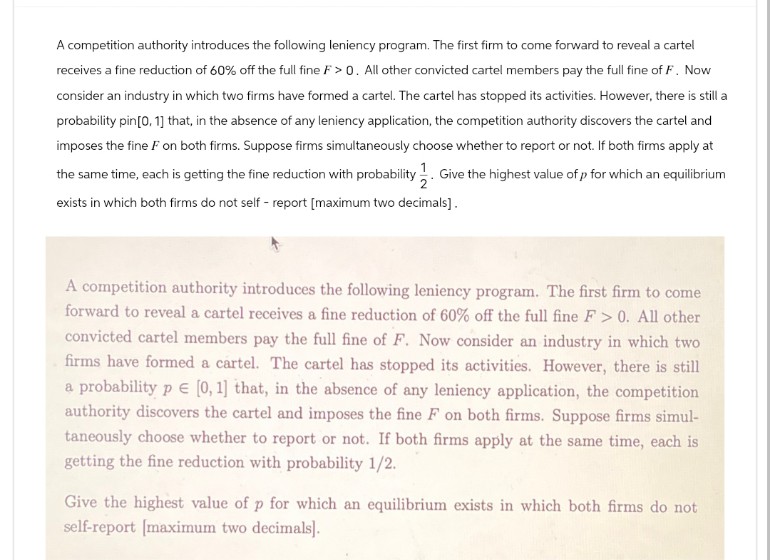 A competition authority introduces the following leniency program. The first firm to come forward to reveal a cartel
receives a fine reduction of 60% off the full fine F>0. All other convicted cartel members pay the full fine of F. Now
consider an industry in which two firms have formed a cartel. The cartel has stopped its activities. However, there is still a
probability pin [0, 1] that, in the absence of any leniency application, the competition authority discovers the cartel and
imposes the fine F on both firms. Suppose firms simultaneously choose whether to report or not. If both firms apply at
the same time, each is getting the fine reduction with probability 1. Give the highest value of p for which an equilibrium
exists in which both firms do not self-report [maximum two decimals].
A competition authority introduces the following leniency program. The first firm to come
forward to reveal a cartel receives a fine reduction of 60% off the full fine F > 0. All other
convicted cartel members pay the full fine of F. Now consider an industry in which two
firms have formed a cartel. The cartel has stopped its activities. However, there is still
a probability pЄ [0, 1] that, in the absence of any leniency application, the competition
authority discovers the cartel and imposes the fine F on both firms. Suppose firms simul-
taneously choose whether to report or not. If both firms apply at the same time, each is
getting the fine reduction with probability 1/2.
Give the highest value of p for which an equilibrium exists in which both firms do not
self-report [maximum two decimals].