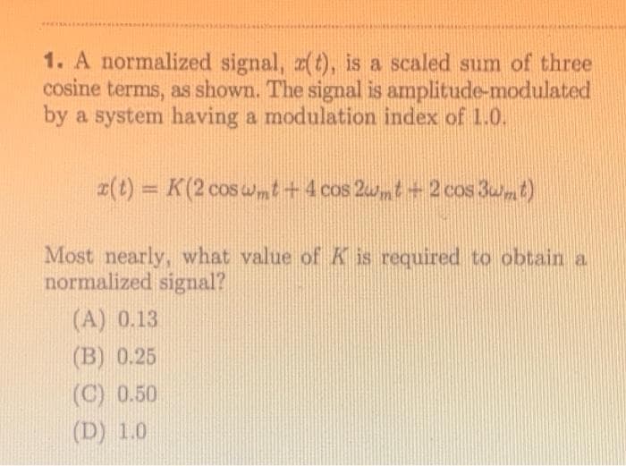 1. A normalized signal, z(t), is a scaled sum of three
cosine terms, as shown. The signal is amplitude-modulated
by a system having a modulation index of 1.0.
z(t) = K (2 cos wmt + 4 cos 2wmt+2 cos 3wmt)
Most nearly, what value of K is required to obtain a
normalized signal?
(A) 0.13
(B) 0.25
(C) 0.50
(D) 1.0