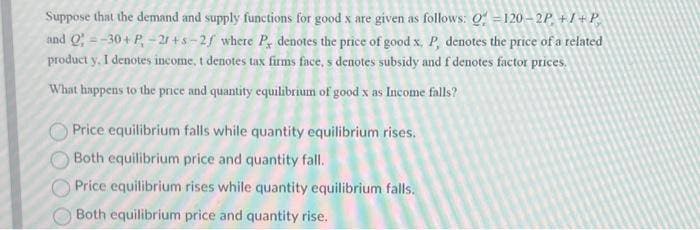 Suppose that the demand and supply functions for good x are given as follows: Q=120-2P, +I+P,
and Q=-30+ P₁ - 2r+s-2/ where P, denotes the price of good x, P, denotes the price of a related
product y, I denotes income, t denotes tax firms face, s denotes subsidy and f denotes factor prices.
What happens to the price and quantity equilibrium of good x as Income falls?
Price equilibrium falls while quantity equilibrium rises.
Both equilibrium price and quantity fall.
Price equilibrium rises while quantity equilibrium falls.
Both equilibrium price and quantity rise.