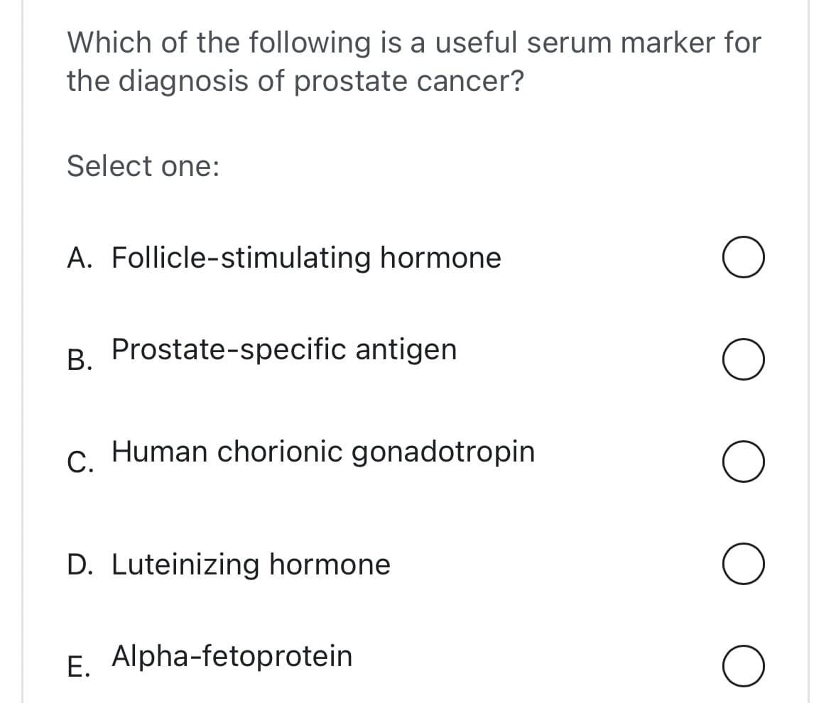 Which of the following is a useful serum marker for
the diagnosis of prostate cancer?
Select one:
A. Follicle-stimulating hormone
B. Prostate-specific antigen
C.
Human chorionic gonadotropin
D. Luteinizing hormone
E. Alpha-fetoprotein
O
O
O
O