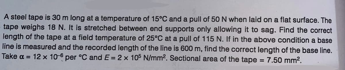 A steel tape is 30 m long at a temperature of 15°C and a pull of 50 N when laid on a flat surface. The
tape weighs 18 N. It is stretched between end supports only allowing it to sag. Find the correct
length of the tape at a field temperature of 25°C at a pull of 115 N. If in the above condition a base
line is measured and the recorded length of the line is 600 m, find the correct length of the base line.
Take a = 12 x 10-6 per °C and E= 2 x 105 N/mm². Sectional area of the tape = 7.50 mm².