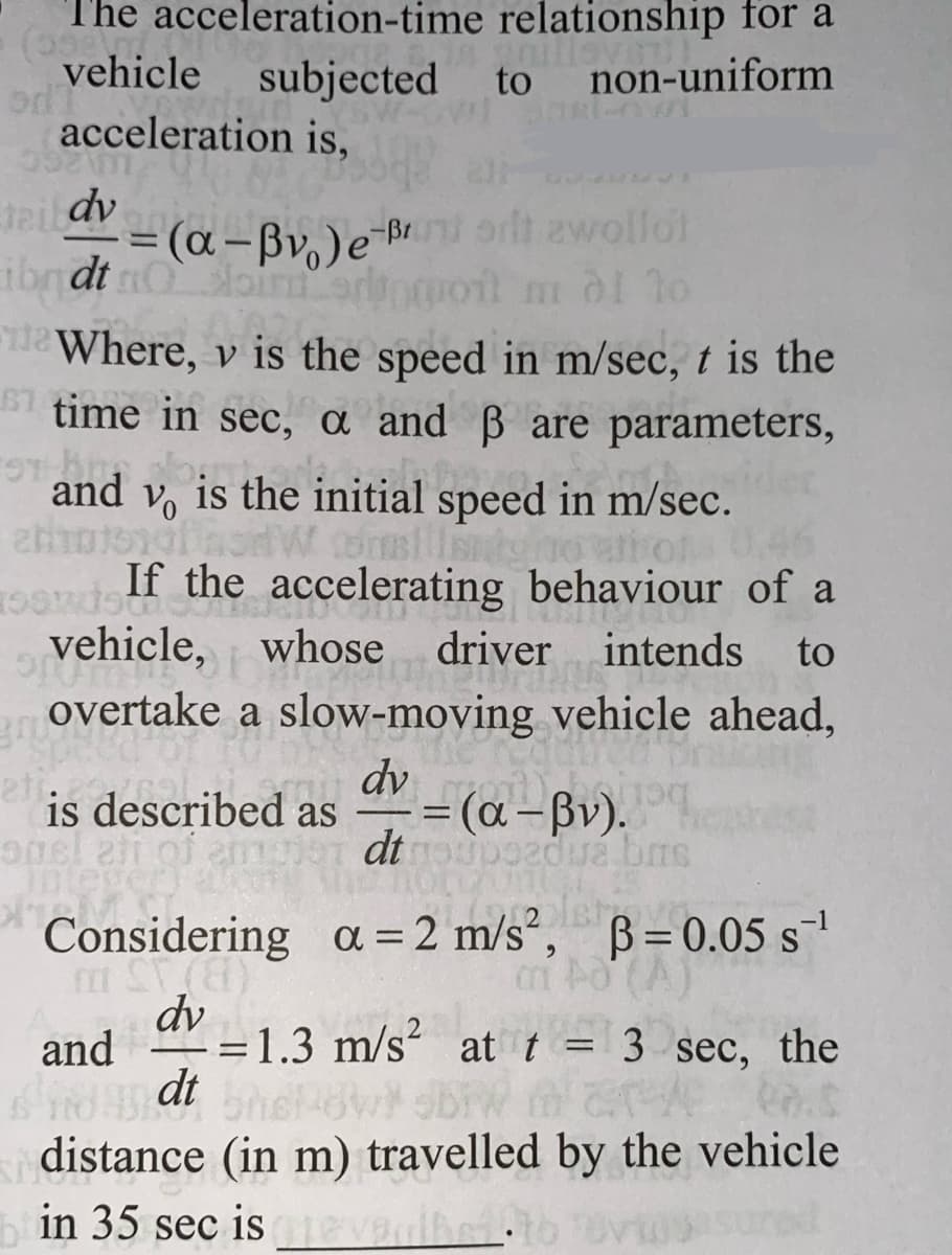 The acceleration-time
(598 T
vehicle
relationship for a
subjected to non-uniform
odi
599
teildv
dv -
ibndt noini
Where, v is the speed in m/sec, t is the
67 time in sec, a and ß are parameters,
on hin
and
2013101
acceleration is,
= (α-Bv₁) e-Br orit zwollot
m di to
Lione
Vo is the initial speed in m/sec.
consillit
0.46
If the accelerating behaviour of a
intends to
vehicle, whose driver
WHOS
Sp
overtake a slow-moving vehicle ahead,
is described as
opel ati of em
Inlever) 4
XIM
dv
IMEANIE
-= (a-Bv).
dt noupozdua brs
Considering
1 ST (8)
dv
and=1.3 m/s² at t = 3 sec, the
dt bhokowi bw marve
distance (in m) travelled by the vehicle
a= 2 m/s², p=0.05 s¯¹
(1
in 35 sec is tevelbs1:16 vasured
revealed to