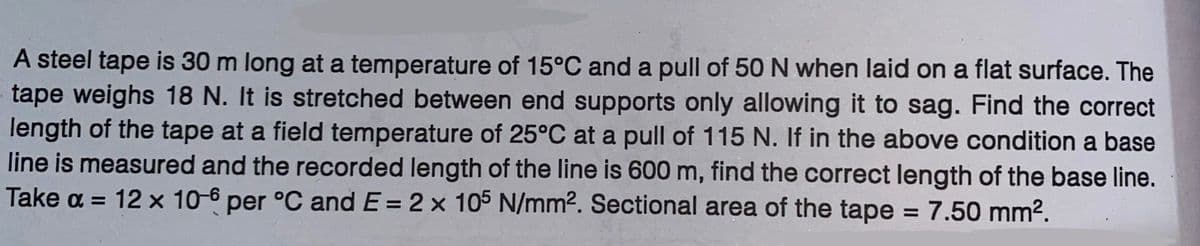 A steel tape is 30 m long at a temperature of 15°C and a pull of 50 N when laid on a flat surface. The
tape weighs 18 N. It is stretched between end supports only allowing it to sag. Find the correct
length of the tape at a field temperature of 25°C at a pull of 115 N. If in the above condition a base
line is measured and the recorded length of the line is 600 m, find the correct length of the base line.
Take α = 12 x 10-6 per °C and E = 2 x 105 N/mm². Sectional area of the tape = 7.50 mm².