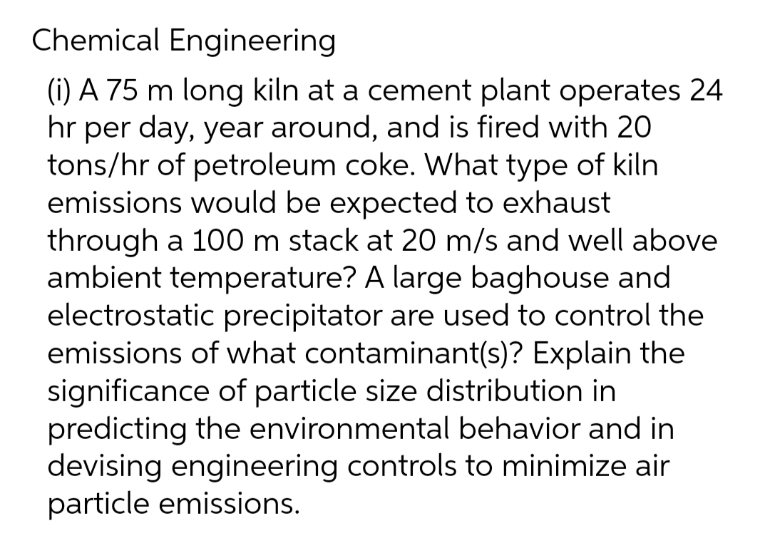Chemical Engineering
(i) A 75 m long kiln at a cement plant operates 24
hr per day, year around, and is fired with 20
tons/hr of petroleum coke. What type of kiln
emissions would be expected to exhaust
through a 100 m stack at 20 m/s and well above
ambient temperature? A large baghouse and
electrostatic precipitator are used to control the
emissions of what contaminant(s)? Explain the
significance of particle size distribution in
predicting the environmental behavior and in
devising engineering controls to minimize air
particle emissions.