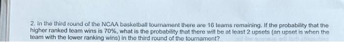 2. In the third round of the NCAA basketball tournament there are 16 teams remaining. If the probability that the
higher ranked team wins is 70%, what is the probability that there will be at least 2 upsets (an upset is when the
team with the lower ranking wins) in the third round of the tournament?