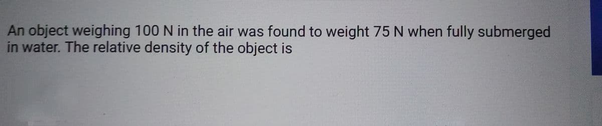 An object weighing 100 N in the air was found to weight 75 N when fully submerged
in water. The relative density of the object is