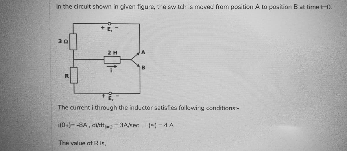 In the circuit shown in given figure, the switch is moved from position A to position B at time t=0.
30
R
+ Ei
2 H
B
E₂
The current i through the inductor satisfies following conditions:-
The value of R is,
i(0+)= -8A, di/dtt-0 = 3A/sec, i (∞) = 4 A