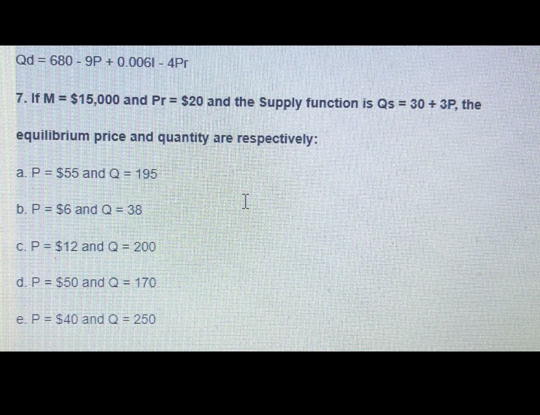 Qd 680-9P + 0.0061 - 4Pr
7. If M = $15,000 and Pr = $20 and the Supply function is Qs = 30 + 3P, the
equilibrium price and quantity are respectively:
a. P = $55 and Q = 195
b. P = $6 and Q = 38
c. P $12 and Q = 200
d. P = $50 and Q = 170
e. P= $40 and Q = 250
I