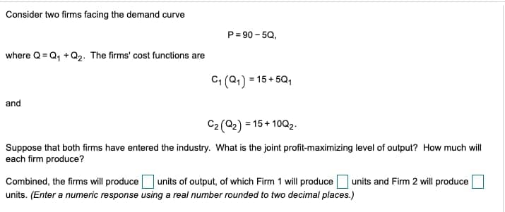 Consider two firms facing the demand curve
where Q Q₁+Q2. The firms' cost functions are
P=90-5Q,
and
C₁ (Q1) = 15+5Q1
C2 (Q2) = 15+ 10Q2.
Suppose that both firms have entered the industry. What is the joint profit-maximizing level of output? How much will
each firm produce?
Combined, the firms will produce
units of output, of which Firm 1 will produce
units. (Enter a numeric response using a real number rounded to two decimal places.)
units and Firm 2 will produce