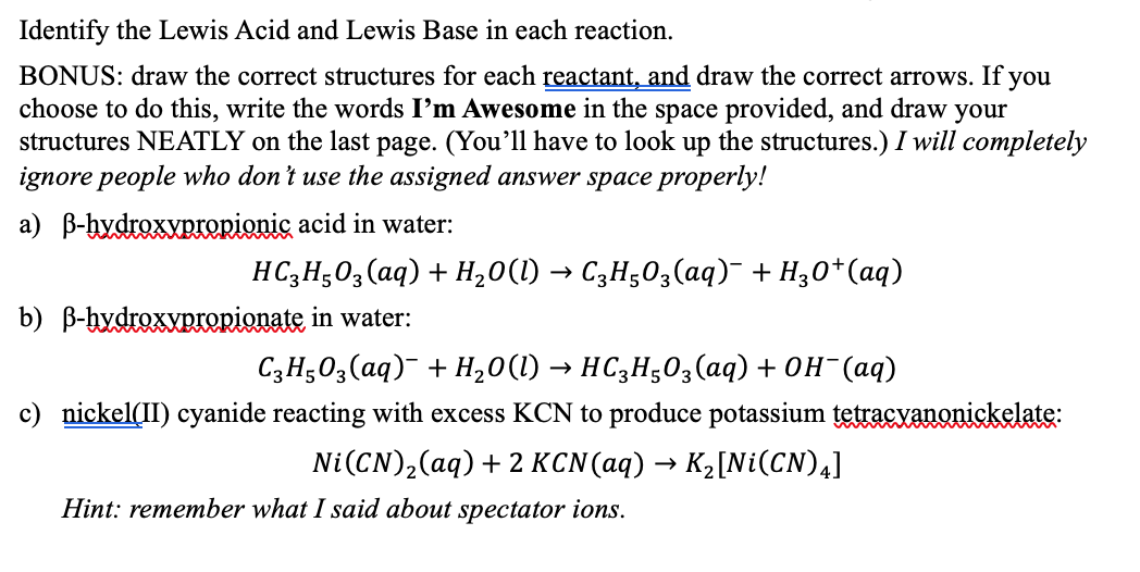 Identify the Lewis Acid and Lewis Base in each reaction.
BONUS: draw the correct structures for each reactant, and draw the correct arrows. If you
choose to do this, write the words I'm Awesome in the space provided, and draw your
structures NEATLY on the last page. (You'll have to look up the structures.) I will completely
ignore people who don't use the assigned answer space properly!
a) ẞ-hydroxypropionic acid in water:
HC3H5O3(aq) + H2O(l) → C3H5O3(aq)¯ + H3O+ (aq)
b) B-hydroxypropionate in water:
C3H5O3(aq) + H2O(l) → HC3H5O3(aq) + OH¯(aq)
c) nickel(II) cyanide reacting with excess KCN to produce potassium tetracyanonickelate:
Ni(CN),(aq) + 2 KCN(aq) → K2[Ni(CN)4]
Hint: remember what I said about spectator ions.