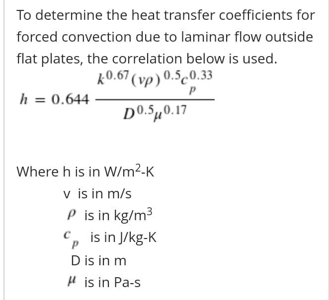 To determine the heat transfer coefficients for
forced convection due to laminar flow outside
flat plates, the correlation below is used.
k0.67 (vp) 0.5c0.33
h = 0.644
D0.Sµ0.17
Where h is in W/m²-K
v is in m/s
P is in kg/m3
C, is in J/kg-K
D is in m
H is in Pa-s
