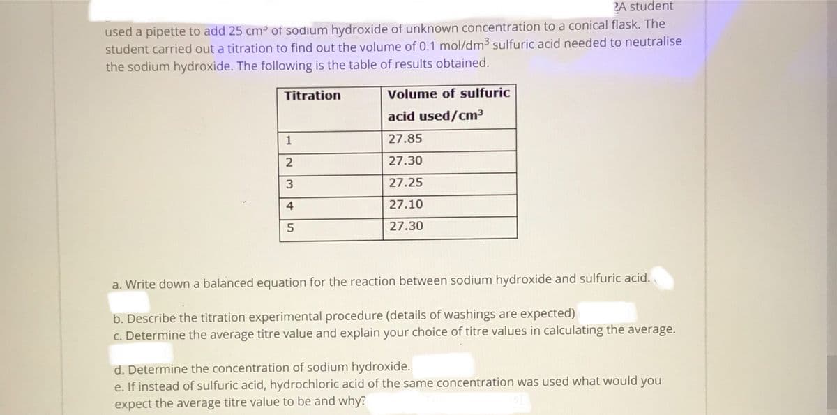 2A student
used a pipette to add 25 cm³ of sodium hydroxide of unknown concentration to a conical flask. The
student carried out a titration to find out the volume of 0.1 mol/dm3 sulfuric acid needed to neutralise
the sodium hydroxide. The following is the table of results obtained.
Titration
Volume of sulfuric
acid used/cm³
1
27.85
27.30
27.25
27.10
27.30
a. Write down a balanced equation for the reaction between sodium hydroxide and sulfuric acid.
b. Describe the titration experimental procedure (details of washings are expected)
c. Determine the average titre value and explain your choice of titre values in calculating the average.
d. Determine the concentration of sodium hydroxide.
e. If instead of sulfuric acid, hydrochloric acid of the same concentration was used what would
you
expect the average titre value to be and why?
