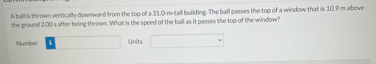 A ball is thrown vertically downward from the top of a 31.0-m-tall building. The ball passes the top of a window that is 10.9 m above
the ground 2.00 s after being thrown. What is the speed of the ball as it passes the top of the window?
Number
Units