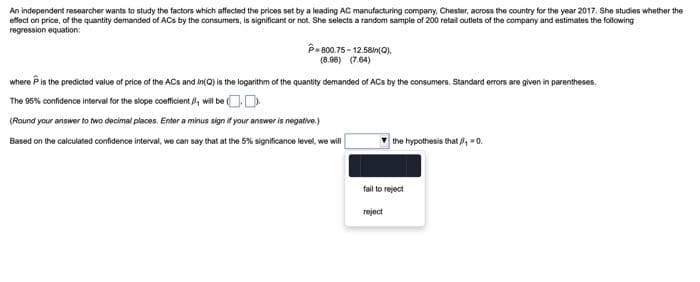 An independent researcher wants to study the factors which affected the prices set by a leading AC manufacturing company, Chester, across the country for the year 2017. She studies whether the
effect on price, of the quantity demanded of ACs by the consumers, is significant or not. She selects a random sample of 200 retail outlets of the company and estimates the following
regression equation:
P-800.75-12.58/n(Q),
(8.98) (7.64)
where is the predicted value of price of the ACs and In(Q) is the logarithm of the quantity demanded of ACs by the consumers. Standard errors are given in parentheses.
The 95% confidence interval for the slope coefficient, will be
(Round your answer to two decimal places. Enter a minus sign if your answer is negative.)
Based on the calculated confidence interval, we can say that at the 5% significance level, we will
the hypothesis that/, =0.
fail to reject
reject