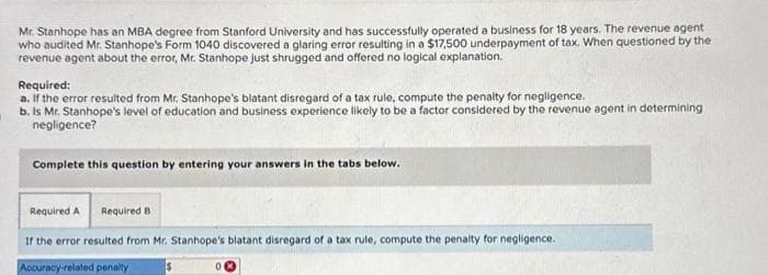 Mr. Stanhope has an MBA degree from Stanford University and has successfully operated a business for 18 years. The revenue agent
who audited Mr. Stanhope's Form 1040 discovered a glaring error resulting in a $17,500 underpayment of tax. When questioned by the
revenue agent about the error, Mr. Stanhope just shrugged and offered no logical explanation.
Required:
a. If the error resulted from Mr. Stanhope's blatant disregard of a tax rule, compute the penalty for negligence.
b. Is Mr. Stanhope's level of education and business experience likely to be a factor considered by the revenue agent in determining
negligence?
Complete this question by entering your answers in the tabs below.
Required A Required B
If the error resulted from Mr. Stanhope's blatant disregard of a tax rule, compute the penalty for negligence.
Accuracy-related penalty